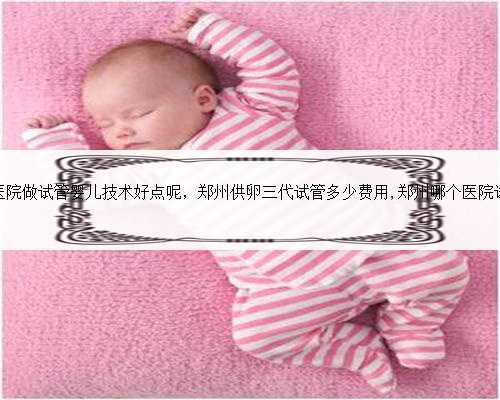郑州市哪家医院做试管婴儿技术好点呢，郑州供卵三代试管多少费用,郑州哪个