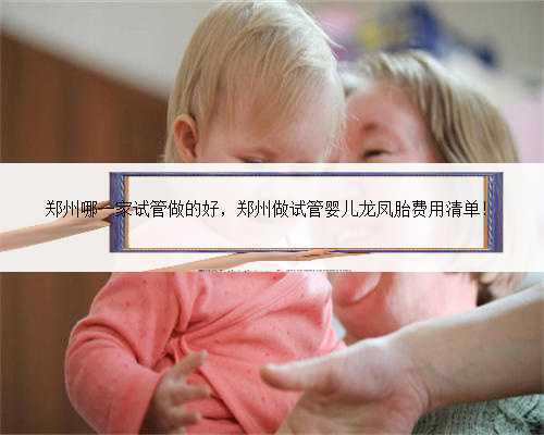 郑州哪一家试管做的好，郑州做试管婴儿龙凤胎费用清单！