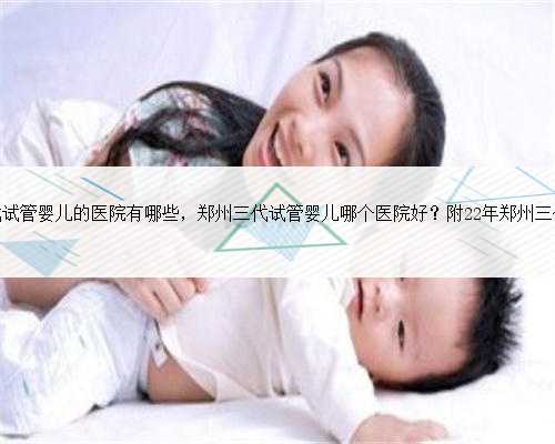郑州可以做三代试管婴儿的医院有哪些，郑州三代试管婴儿哪个医院好？附22年