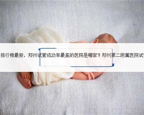 郑州试管婴儿机构排行榜最新，郑州试管成功率最高的医院是哪家？郑州第二附